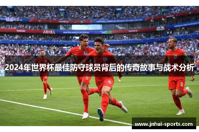 2024年世界杯最佳防守球员背后的传奇故事与战术分析 2024年世界杯最佳防守球员背后的传奇故事与战术分析