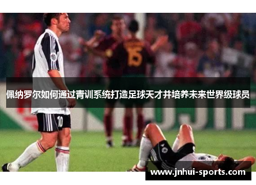 佩纳罗尔如何通过青训系统打造足球天才并培养未来世界级球员