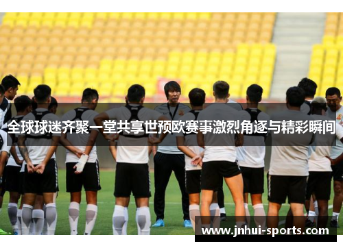 全球球迷齐聚一堂共享世预欧赛事激烈角逐与精彩瞬间