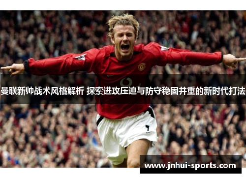 曼联新帅战术风格解析 探索进攻压迫与防守稳固并重的新时代打法
