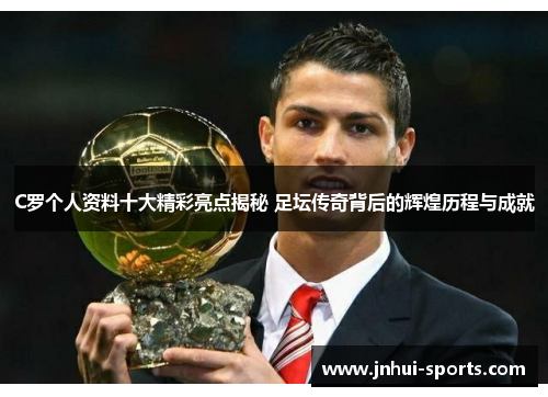 C罗个人资料十大精彩亮点揭秘 足坛传奇背后的辉煌历程与成就