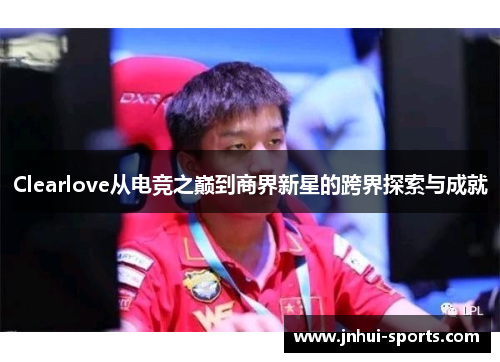 Clearlove从电竞之巅到商界新星的跨界探索与成就