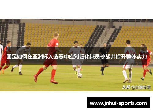 国足如何在亚洲杯入选赛中应对归化球员挑战并提升整体实力