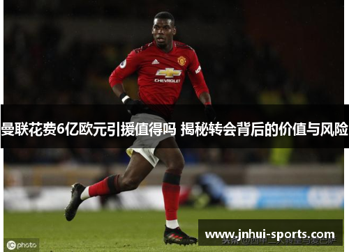 曼联花费6亿欧元引援值得吗 揭秘转会背后的价值与风险
