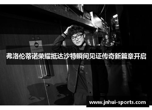 弗洛伦蒂诺荣耀抵达沙特瞬间见证传奇新篇章开启