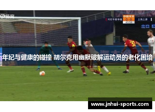 年纪与健康的碰撞 胡尔克用幽默破解运动员的老化困境