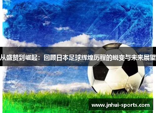 从盛赞到崛起：回顾日本足球辉煌历程的蜕变与未来展望