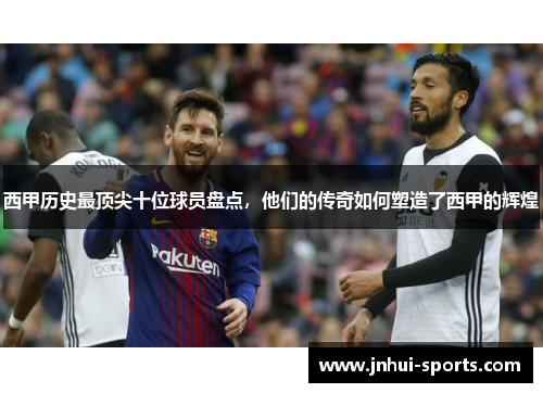 西甲历史最顶尖十位球员盘点，他们的传奇如何塑造了西甲的辉煌