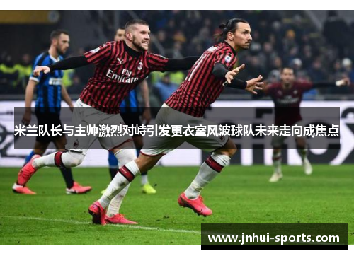米兰队长与主帅激烈对峙引发更衣室风波球队未来走向成焦点