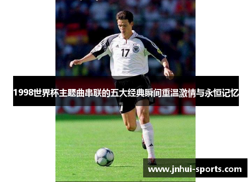 1998世界杯主题曲串联的五大经典瞬间重温激情与永恒记忆