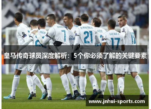 皇马传奇球员深度解析：5个你必须了解的关键要素