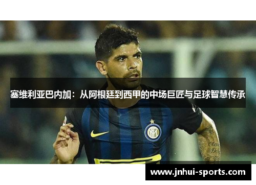 塞维利亚巴内加：从阿根廷到西甲的中场巨匠与足球智慧传承