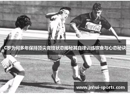 C罗为何多年保持顶尖竞技状态揭秘其自律训练饮食与心态秘诀