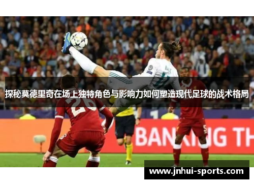 探秘莫德里奇在场上独特角色与影响力如何塑造现代足球的战术格局