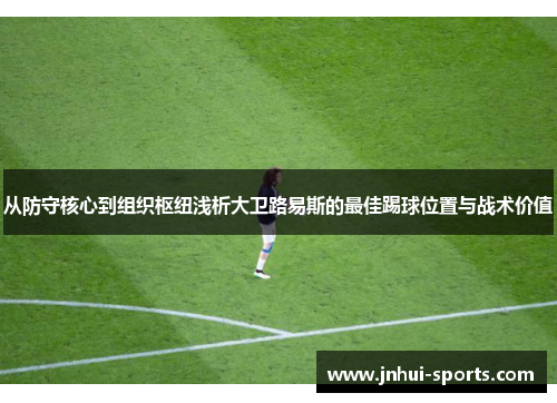 从防守核心到组织枢纽浅析大卫路易斯的最佳踢球位置与战术价值