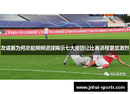 友谊赛为何总能频频进球揭示七大原因让比赛进程更显激烈